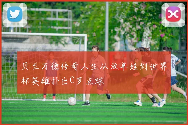 贝兰万德传奇人生从放羊娃到世界杯英雄扑出C罗点球