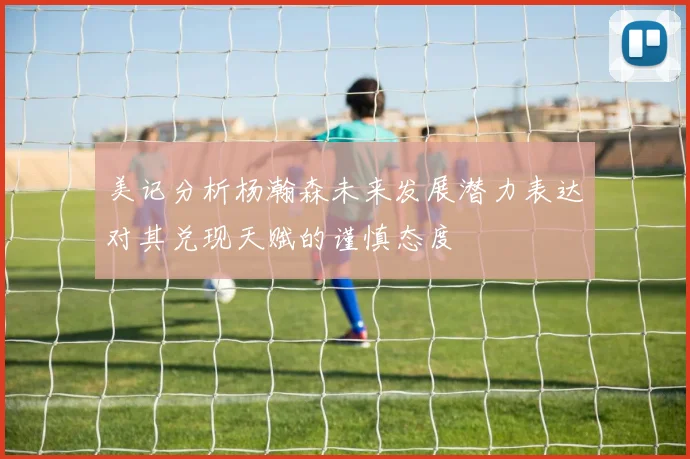 美记分析杨瀚森未来发展潜力表达对其兑现天赋的谨慎态度