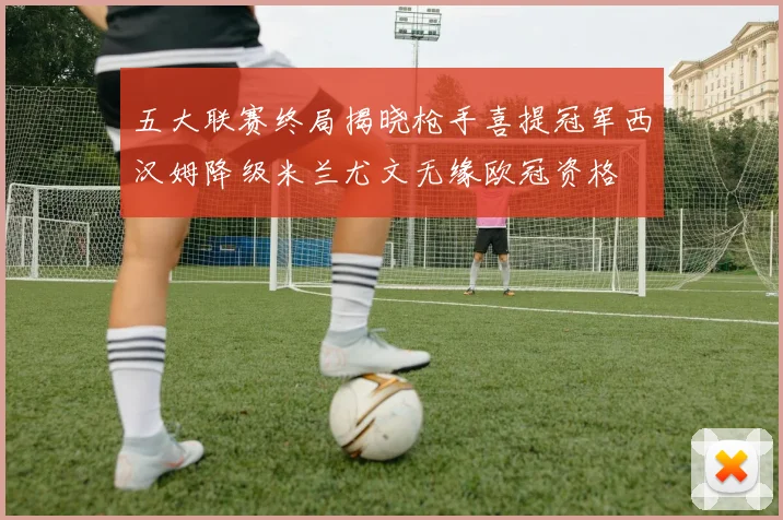 五大联赛终局揭晓枪手喜提冠军西汉姆降级米兰尤文无缘欧冠资格