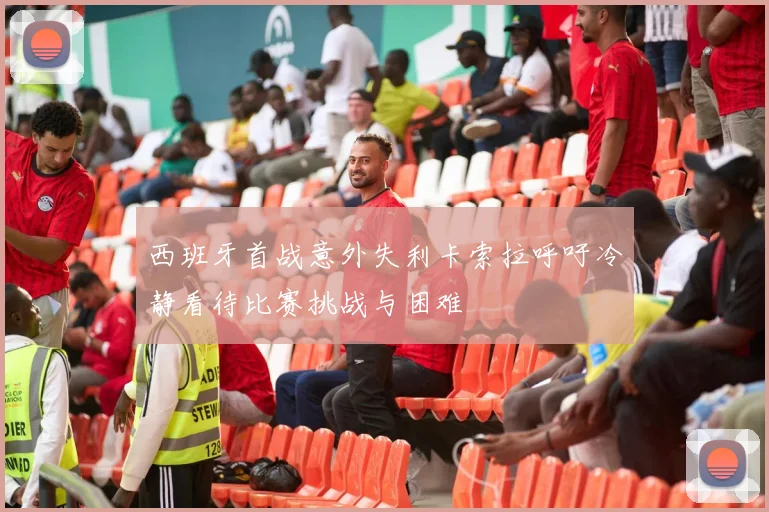 西班牙首战意外失利卡索拉呼吁冷静看待比赛挑战与困难