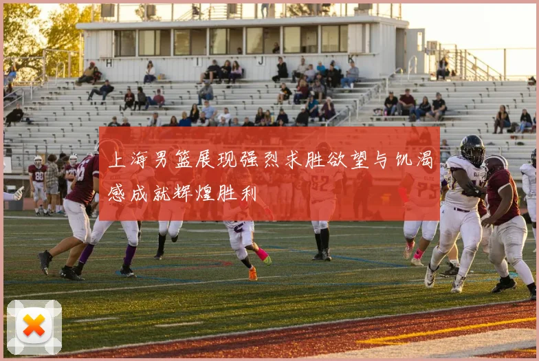 上海男篮展现强烈求胜欲望与饥渴感成就辉煌胜利