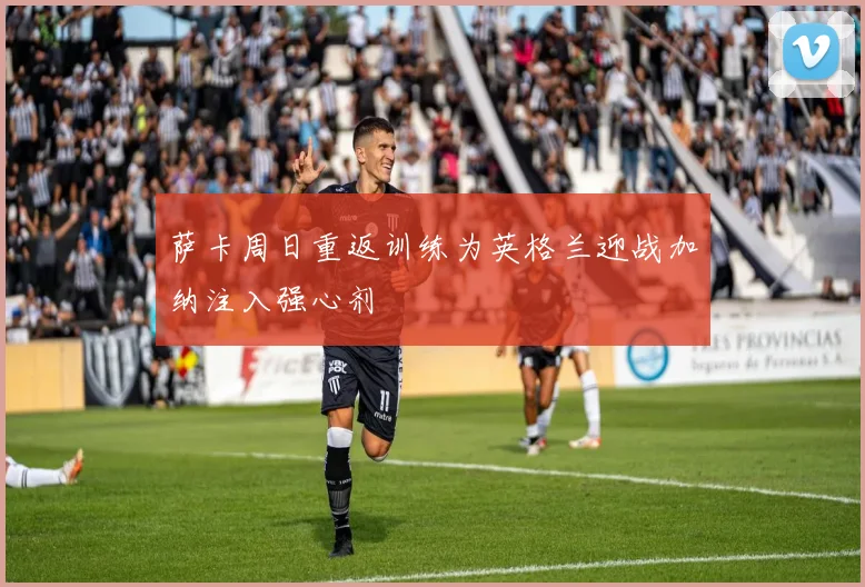 萨卡周日重返训练为英格兰迎战加纳注入强心剂
