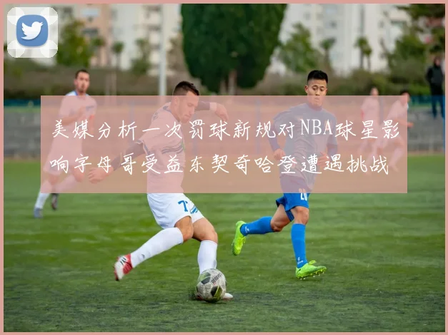 美媒分析一次罚球新规对NBA球星影响字母哥受益东契奇哈登遭遇挑战