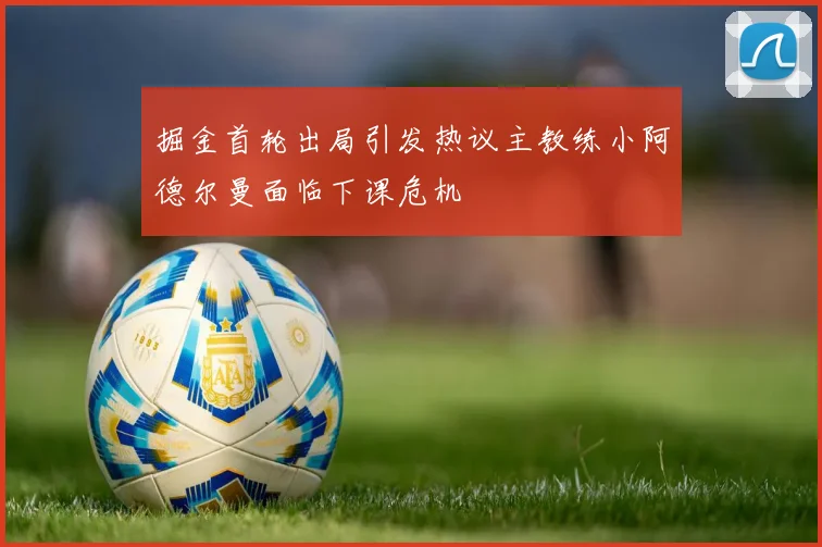 掘金首轮出局引发热议主教练小阿德尔曼面临下课危机