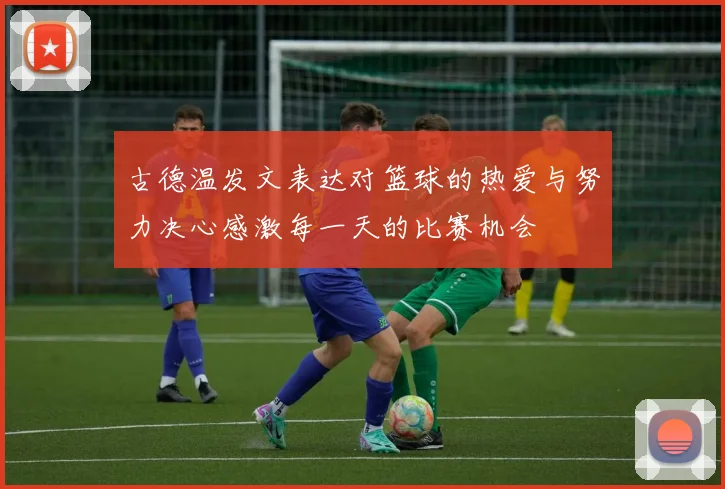古德温发文表达对篮球的热爱与努力决心感激每一天的比赛机会