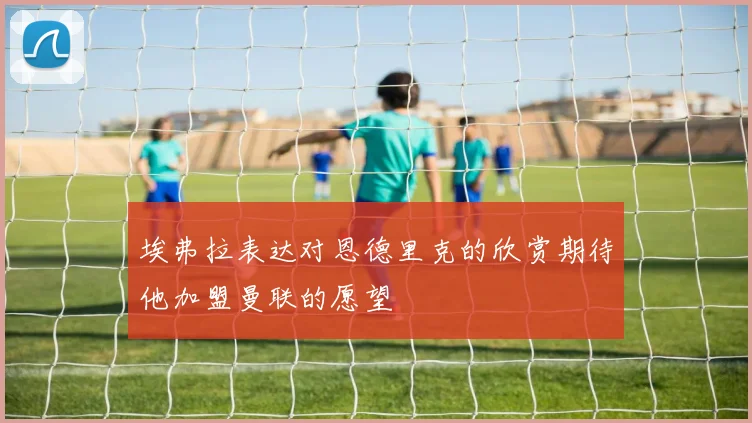 埃弗拉表达对恩德里克的欣赏期待他加盟曼联的愿望