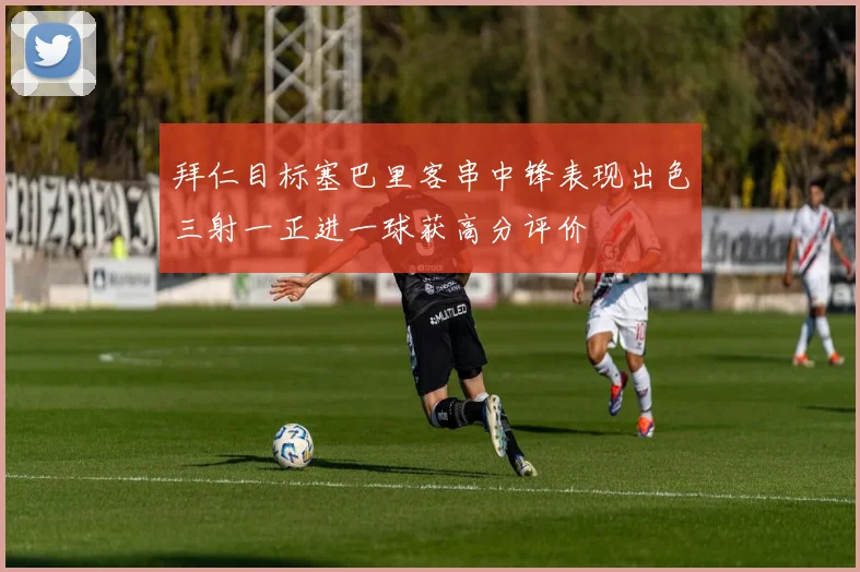 拜仁目标塞巴里客串中锋表现出色三射一正进一球获高分评价