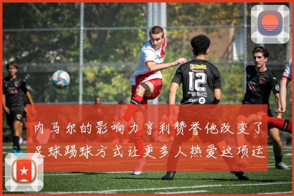 内马尔的影响力亨利赞誉他改变了足球踢球方式让更多人热爱这项运动