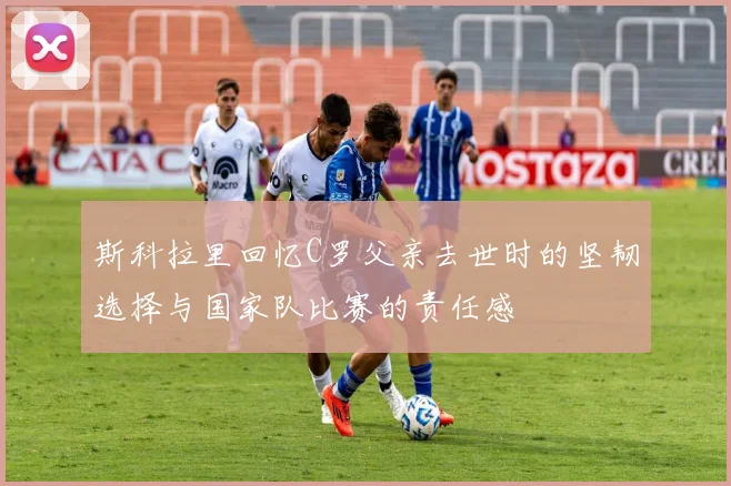 斯科拉里回忆C罗父亲去世时的坚韧选择与国家队比赛的责任感