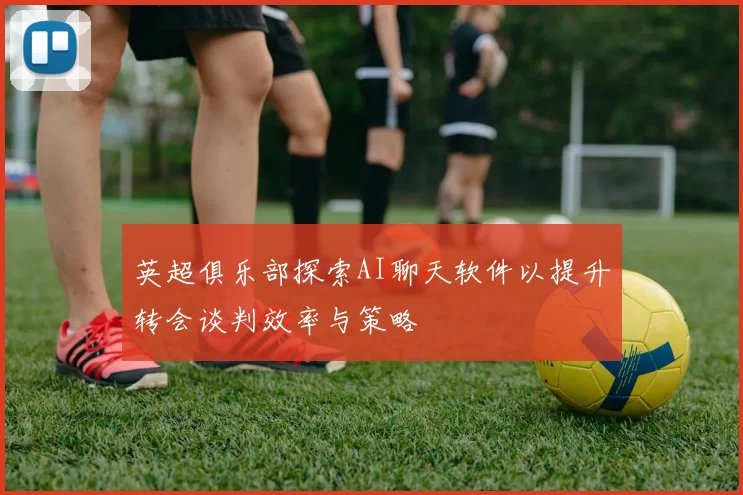 英超俱乐部探索AI聊天软件以提升转会谈判效率与策略