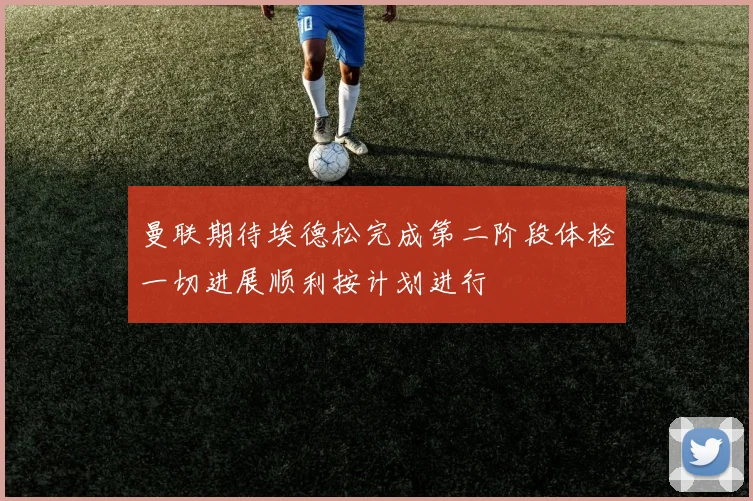曼联期待埃德松完成第二阶段体检一切进展顺利按计划进行