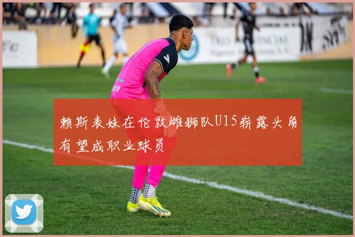 赖斯表妹在伦敦雌狮队U15崭露头角有望成职业球员
