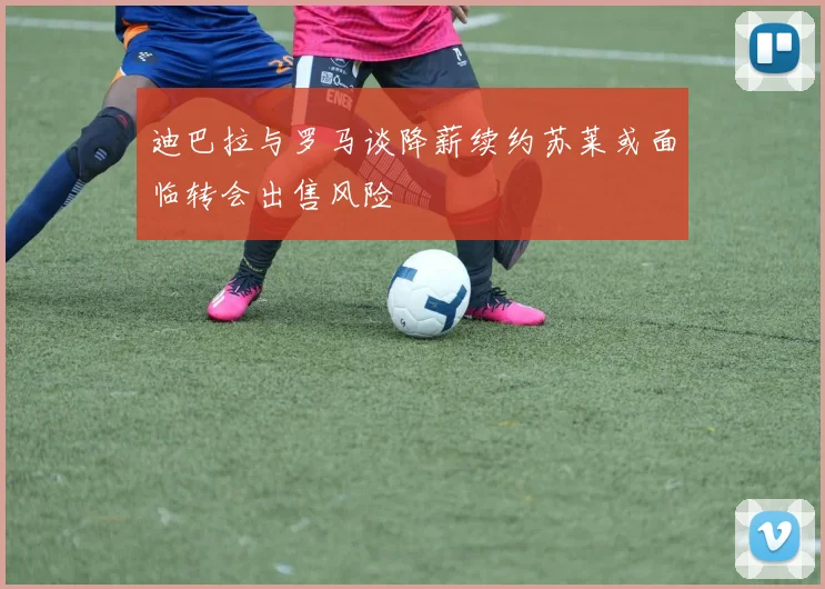 迪巴拉与罗马谈降薪续约苏莱或面临转会出售风险